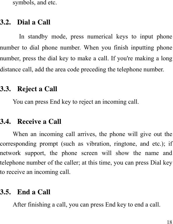   18 symbols, and etc.   3.2. Dial a Call In standby mode, press numerical keys to input phone number to dial phone number. When you finish inputting phone number, press the dial key to make a call. If you&apos;re making a long distance call, add the area code preceding the telephone number. 3.3. Reject a Call You can press End key to reject an incoming call.   3.4. Receive a Call When an incoming call arrives, the phone will give out the corresponding prompt (such as vibration, ringtone, and etc.); if network support, the phone screen will show the name and telephone number of the caller; at this time, you can press Dial key to receive an incoming call.   3.5. End a Call After finishing a call, you can press End key to end a call.     