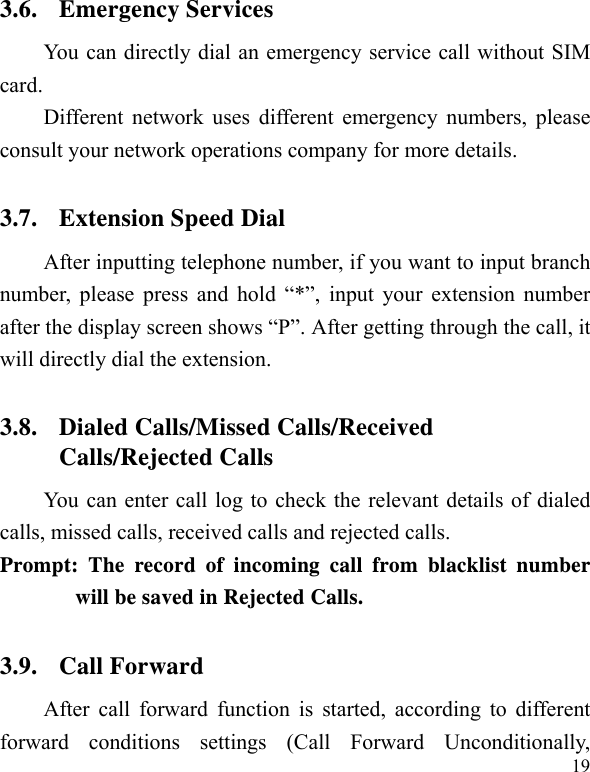   19 3.6. Emergency Services You can directly dial an emergency service call without SIM card.  Different network uses different emergency numbers, please consult your network operations company for more details.     3.7. Extension Speed Dial   After inputting telephone number, if you want to input branch number, please press and hold “*”, input your extension number after the display screen shows “P”. After getting through the call, it will directly dial the extension.   3.8. Dialed Calls/Missed Calls/Received Calls/Rejected Calls You can enter call log to check the relevant details of dialed calls, missed calls, received calls and rejected calls.   Prompt: The record of incoming call from blacklist number will be saved in Rejected Calls.   3.9. Call Forward After call forward function is started, according to different forward conditions settings (Call Forward Unconditionally, 