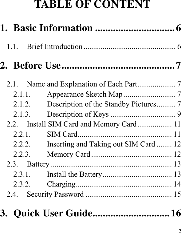   2 TABLE OF CONTENT 1.Basic Information ...............................61.1.Brief Introduction ................................................ 62.Before Use............................................72.1.  Name and Explanation of Each Part.................... 7 2.1.1.Appearance Sketch Map ........................... 72.1.2.Description of the Standby Pictures.......... 72.1.3.Description of Keys .................................. 92.2.Install SIM Card and Memory Card.................. 112.2.1.SIM Card................................................. 112.2.2.Inserting and Taking out SIM Card ........ 122.2.3.Memory Card .......................................... 122.3. Battery ............................................................... 13 2.3.1.Install the Battery.................................... 132.3.2.Charging.................................................. 142.4. Security Password ............................................. 153.Quick User Guide..............................16