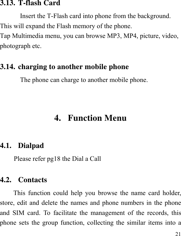   21 3.13. T-flash Card Insert the T-Flash card into phone from the background. This will expand the Flash memory of the phone. Tap Multimedia menu, you can browse MP3, MP4, picture, video, photograph etc. 3.14. charging to another mobile phone The phone can charge to another mobile phone.    4. Function Menu 4.1. Dialpad  Please refer pg18 the Dial a Call 4.2. Contacts This function could help you browse the name card holder, store, edit and delete the names and phone numbers in the phone and SIM card. To facilitate the management of the records, this phone sets the group function, collecting the similar items into a 