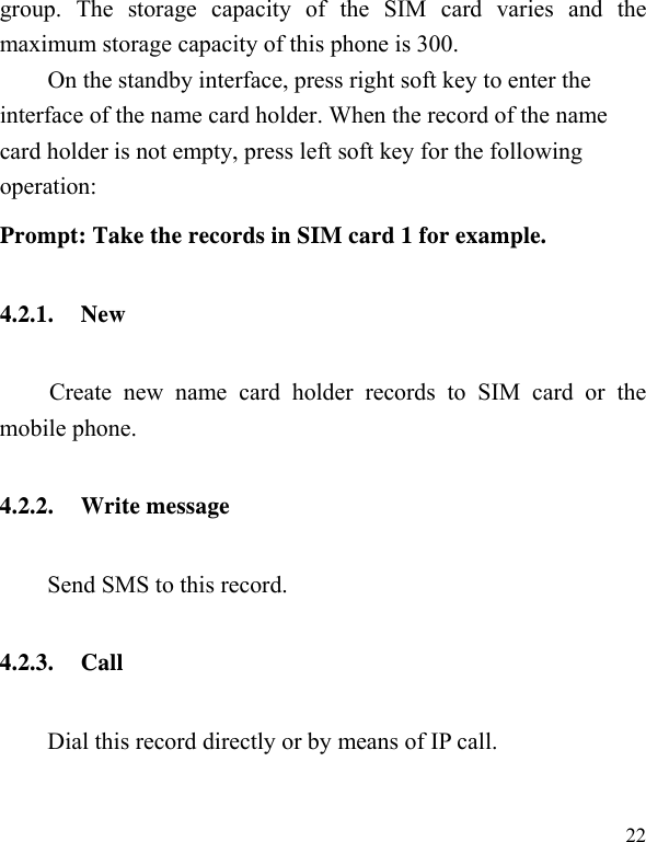   22 group. The storage capacity of the SIM card varies and the maximum storage capacity of this phone is 300. On the standby interface, press right soft key to enter the interface of the name card holder. When the record of the name card holder is not empty, press left soft key for the following operation:   Prompt: Take the records in SIM card 1 for example. 4.2.1. New Create new name card holder records to SIM card or the mobile phone. 4.2.2. Write message   Send SMS to this record. 4.2.3. Call Dial this record directly or by means of IP call. 
