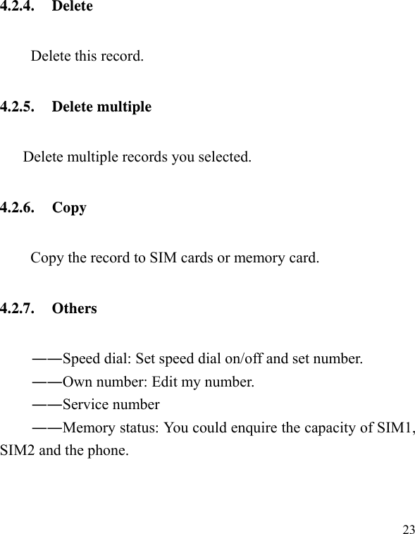   23 4.2.4. Delete Delete this record. 4.2.5. Delete multiple Delete multiple records you selected. 4.2.6. Copy Copy the record to SIM cards or memory card. 4.2.7. Others ――Speed dial: Set speed dial on/off and set number. ――Own number: Edit my number. ――Service number ――Memory status: You could enquire the capacity of SIM1, SIM2 and the phone. 