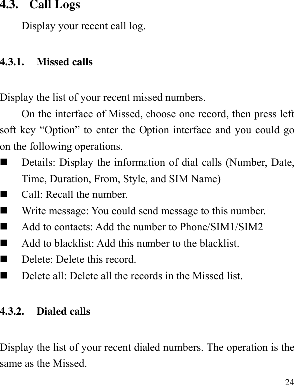   24 4.3. Call Logs Display your recent call log. 4.3.1. Missed calls Display the list of your recent missed numbers.   On the interface of Missed, choose one record, then press left soft key “Option” to enter the Option interface and you could go on the following operations.  Details: Display the information of dial calls (Number, Date, Time, Duration, From, Style, and SIM Name)  Call: Recall the number.  Write message: You could send message to this number.  Add to contacts: Add the number to Phone/SIM1/SIM2  Add to blacklist: Add this number to the blacklist.  Delete: Delete this record.  Delete all: Delete all the records in the Missed list. 4.3.2. Dialed calls Display the list of your recent dialed numbers. The operation is the same as the Missed. 