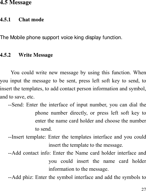   27 4.5 Message 4.5.1 Chat mode The Mobile phone support voice king display function. 4.5.2 Write Message You could write new message by using this function. When you input the message to be sent, press left soft key to send, to insert the templates, to add contact person information and symbol, and to save, etc. --Send: Enter the interface of input number, you can dial the phone number directly, or press left soft key to enter the name card holder and choose the number to send. --Insert template: Enter the templates interface and you could insert the template to the message. --Add contact info: Enter the Name card holder interface and you could insert the name card holder information to the message. --Add phiz: Enter the symbol interface and add the symbols to 