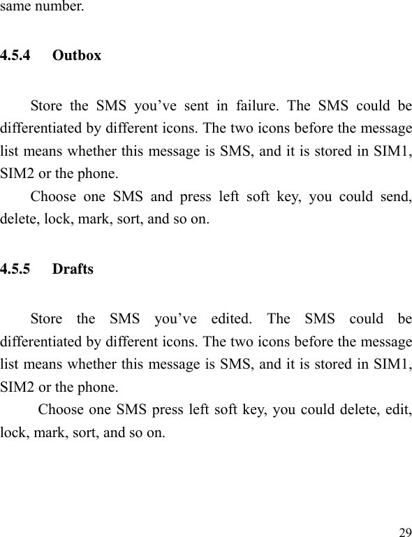   29 same number. 4.5.4 Outbox Store the SMS you’ve sent in failure. The SMS could be differentiated by different icons. The two icons before the message list means whether this message is SMS, and it is stored in SIM1, SIM2 or the phone. Choose one SMS and press left soft key, you could send, delete, lock, mark, sort, and so on. 4.5.5 Drafts Store the SMS you’ve edited. The SMS could be differentiated by different icons. The two icons before the message list means whether this message is SMS, and it is stored in SIM1, SIM2 or the phone. Choose one SMS press left soft key, you could delete, edit, lock, mark, sort, and so on. 