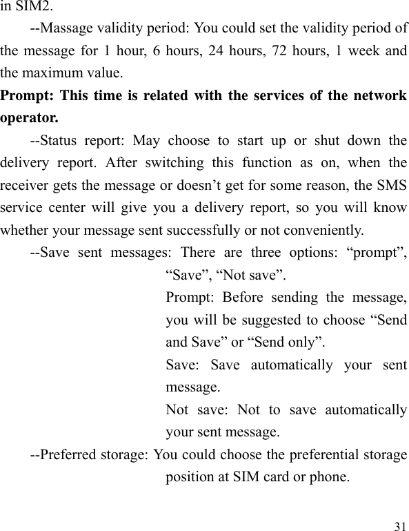   31 in SIM2. --Massage validity period: You could set the validity period of the message for 1 hour, 6 hours, 24 hours, 72 hours, 1 week and the maximum value. Prompt: This time is related with the services of the network operator.  --Status report: May choose to start up or shut down the delivery report. After switching this function as on, when the receiver gets the message or doesn’t get for some reason, the SMS service center will give you a delivery report, so you will know whether your message sent successfully or not conveniently. --Save sent messages: There are three options: “prompt”, “Save”, “Not save”. Prompt: Before sending the message, you will be suggested to choose “Send and Save” or “Send only”. Save: Save automatically your sent message. Not save: Not to save automatically your sent message. --Preferred storage: You could choose the preferential storage position at SIM card or phone. 