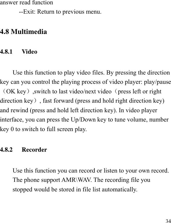   34 answer read function --Exit: Return to previous menu. 4.8 Multimedia 4.8.1 Video  Use this function to play video files. By pressing the direction key can you control the playing process of video player: play/pause（OK key）,switch to last video/next video（press left or right direction key）, fast forward (press and hold right direction key) and rewind (press and hold left direction key). In video player interface, you can press the Up/Down key to tune volume, number key 0 to switch to full screen play. 4.8.2 Recorder Use this function you can record or listen to your own record. The phone support AMR\WAV. The recording file you stopped would be stored in file list automatically. 