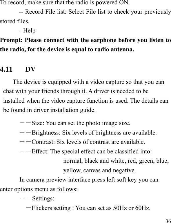   36 To record, make sure that the radio is powered ON.   -- Record File list: Select File list to check your previously stored files.   --Help Prompt: Please connect with the earphone before you listen to the radio, for the device is equal to radio antenna.   4.11 DV The device is equipped with a video capture so that you can chat with your friends through it. A driver is needed to be installed when the video capture function is used. The details can be found in driver installation guide. ――Size: You can set the photo image size.  ――Brightness: Six levels of brightness are available. ――Contrast: Six levels of contrast are available.  ――Effect: The special effect can be classified into: normal, black and white, red, green, blue, yellow, canvas and negative.   In camera preview interface press left soft key you can enter options menu as follows: ――Settings: ―Flickers setting : You can set as 50Hz or 60Hz. 