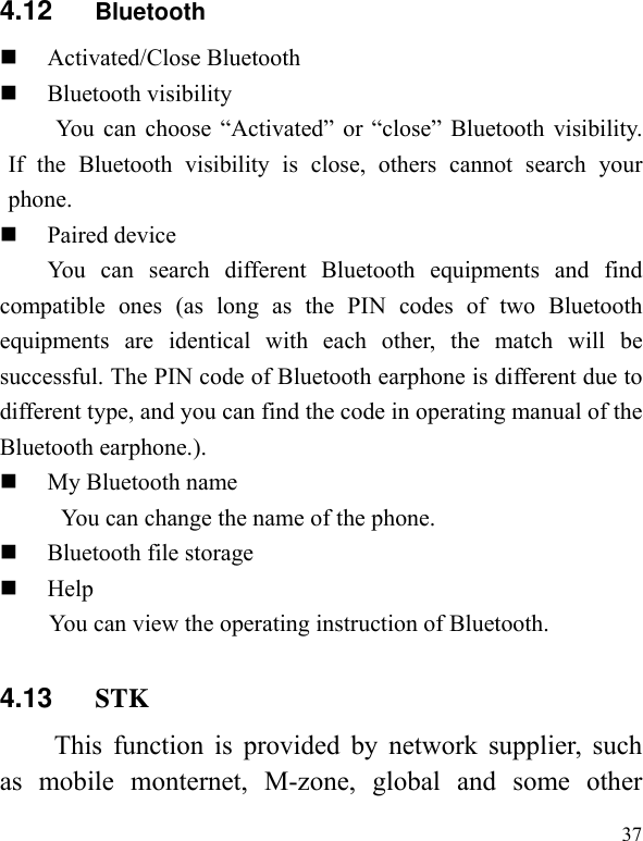   37 4.12  Bluetooth  Activated/Close Bluetooth  Bluetooth visibility You can choose “Activated” or “close” Bluetooth visibility. If the Bluetooth visibility is close, others cannot search your phone.  Paired device You can search different Bluetooth equipments and find compatible ones (as long as the PIN codes of two Bluetooth equipments are identical with each other, the match will be successful. The PIN code of Bluetooth earphone is different due to different type, and you can find the code in operating manual of the Bluetooth earphone.).  My Bluetooth name   You can change the name of the phone.  Bluetooth file storage  Help You can view the operating instruction of Bluetooth. 4.13  STK This function is provided by network supplier, such as mobile monternet, M-zone, global and some other 