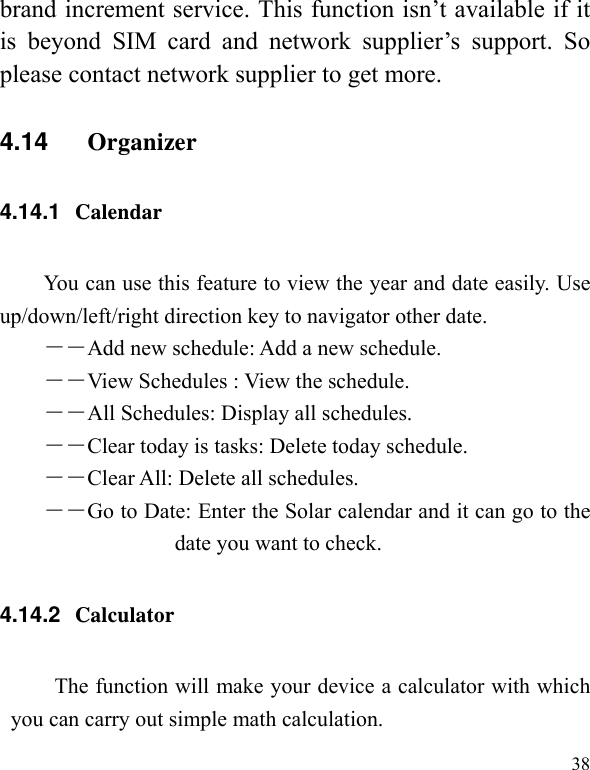   38 brand increment service. This function isn’t available if it is beyond SIM card and network supplier’s support. So please contact network supplier to get more. 4.14  Organizer 4.14.1  Calendar  You can use this feature to view the year and date easily. Use up/down/left/right direction key to navigator other date. －―Add new schedule: Add a new schedule. ――View Schedules : View the schedule. ――All Schedules: Display all schedules. ――Clear today is tasks: Delete today schedule. ――Clear All: Delete all schedules. ――Go to Date: Enter the Solar calendar and it can go to the date you want to check. 4.14.2  Calculator The function will make your device a calculator with which you can carry out simple math calculation. 