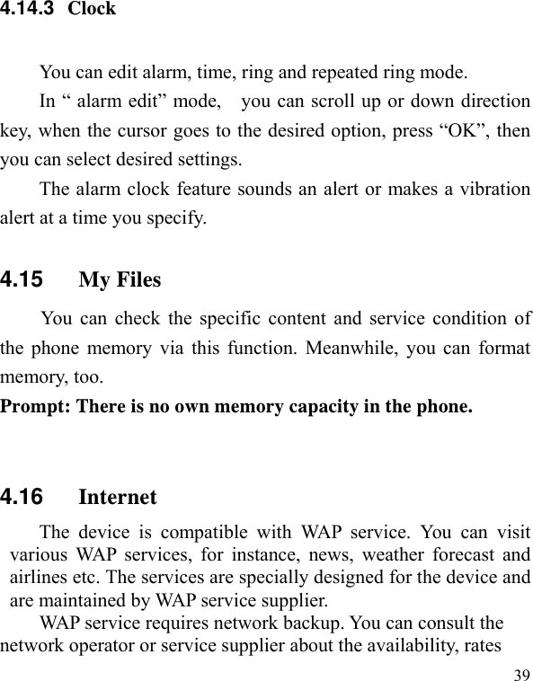   39 4.14.3  Clock You can edit alarm, time, ring and repeated ring mode. In “ alarm edit” mode,    you can scroll up or down direction key, when the cursor goes to the desired option, press “OK”, then you can select desired settings. The alarm clock feature sounds an alert or makes a vibration alert at a time you specify.   4.15  My Files   You can check the specific content and service condition of the phone memory via this function. Meanwhile, you can format memory, too.   Prompt: There is no own memory capacity in the phone.  4.16  Internet The device is compatible with WAP service. You can visit various WAP services, for instance, news, weather forecast and airlines etc. The services are specially designed for the device and are maintained by WAP service supplier.   WAP service requires network backup. You can consult the network operator or service supplier about the availability, rates 