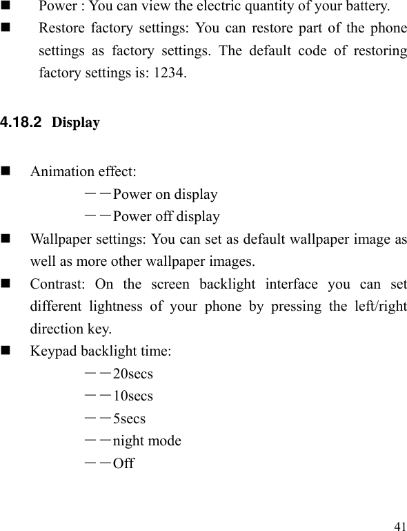   41  Power : You can view the electric quantity of your battery.    Restore factory settings: You can restore part of the phone settings as factory settings. The default code of restoring factory settings is: 1234. 4.18.2  Display   Animation effect: ――Power on display ――Power off display  Wallpaper settings: You can set as default wallpaper image as well as more other wallpaper images.  Contrast: On the screen backlight interface you can set different lightness of your phone by pressing the left/right direction key.  Keypad backlight time:   ――20secs ――10secs ――5secs ――night mode ――Off 