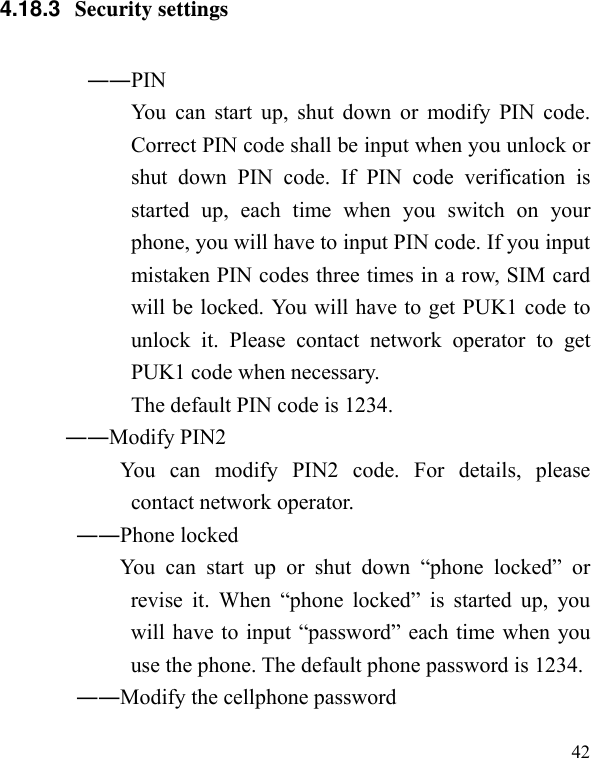   42 4.18.3  Security settings ――PIN   You can start up, shut down or modify PIN code. Correct PIN code shall be input when you unlock or shut down PIN code. If PIN code verification is started up, each time when you switch on your phone, you will have to input PIN code. If you input mistaken PIN codes three times in a row, SIM card will be locked. You will have to get PUK1 code to unlock it. Please contact network operator to get PUK1 code when necessary. The default PIN code is 1234. ――Modify PIN2   You can modify PIN2 code. For details, please contact network operator. ――Phone locked You can start up or shut down “phone locked” or revise it. When “phone locked” is started up, you will have to input “password” each time when you use the phone. The default phone password is 1234. ――Modify the cellphone password 