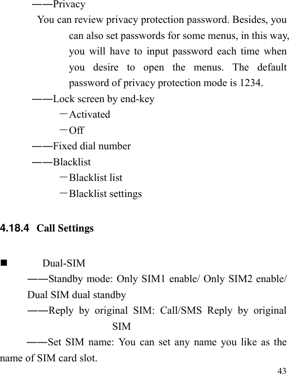   43 ――Privacy  You can review privacy protection password. Besides, you can also set passwords for some menus, in this way, you will have to input password each time when you desire to open the menus. The default password of privacy protection mode is 1234. ――Lock screen by end-key －Activated －Off ――Fixed dial number ――Blacklist －Blacklist list －Blacklist settings 4.18.4  Call Settings  Dual-SIM ――Standby mode: Only SIM1 enable/ Only SIM2 enable/ Dual SIM dual standby ――Reply by original SIM: Call/SMS Reply by original SIM ――Set SIM name: You can set any name you like as the name of SIM card slot. 