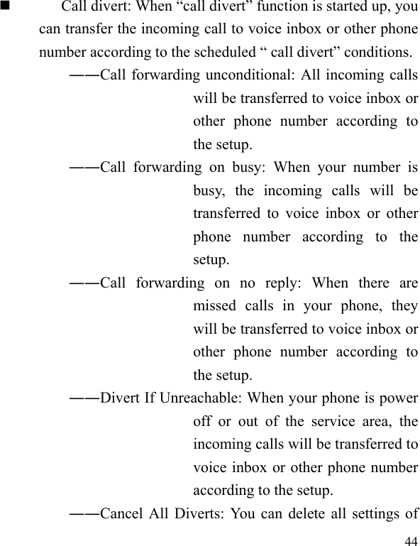   44  Call divert: When “call divert” function is started up, you can transfer the incoming call to voice inbox or other phone number according to the scheduled “ call divert” conditions. ――Call forwarding unconditional: All incoming calls will be transferred to voice inbox or other phone number according to the setup.   ――Call forwarding on busy: When your number is busy, the incoming calls will be transferred to voice inbox or other phone number according to the setup.  ――Call forwarding on no reply: When there are missed calls in your phone, they will be transferred to voice inbox or other phone number according to the setup.   ――Divert If Unreachable: When your phone is power off or out of the service area, the incoming calls will be transferred to voice inbox or other phone number according to the setup.   ――Cancel All Diverts: You can delete all settings of 