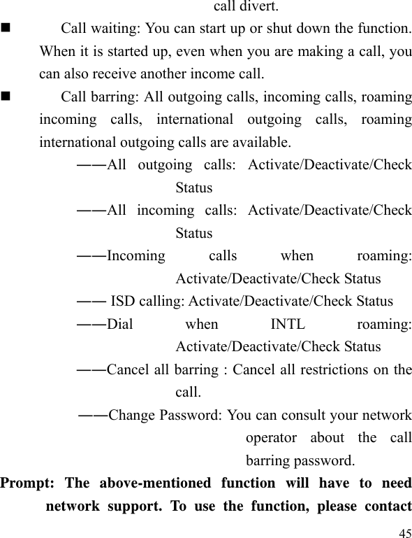   45 call divert.  Call waiting: You can start up or shut down the function. When it is started up, even when you are making a call, you can also receive another income call.  Call barring: All outgoing calls, incoming calls, roaming incoming calls, international outgoing calls, roaming international outgoing calls are available.  ――All outgoing calls: Activate/Deactivate/Check Status  ――All incoming calls: Activate/Deactivate/Check Status  ――Incoming calls when roaming: Activate/Deactivate/Check Status  ―― ISD calling: Activate/Deactivate/Check Status  ――Dial when INTL roaming: Activate/Deactivate/Check Status ――Cancel all barring : Cancel all restrictions on the call. ――Change Password: You can consult your network operator about the call barring password. Prompt: The above-mentioned function will have to need network support. To use the function, please contact 