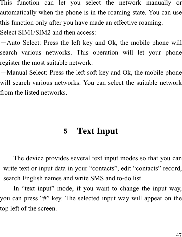   47 This function can let you select the network manually or automatically when the phone is in the roaming state. You can use this function only after you have made an effective roaming. Select SIM1/SIM2 and then access: －Auto Select: Press the left key and Ok, the mobile phone will search various networks. This operation will let your phone register the most suitable network. －Manual Select: Press the left soft key and Ok, the mobile phone will search various networks. You can select the suitable network from the listed networks.  5  Text Input The device provides several text input modes so that you can write text or input data in your “contacts”, edit “contacts” record, search English names and write SMS and to-do list. In “text input” mode, if you want to change the input way, you can press “#” key. The selected input way will appear on the top left of the screen.  