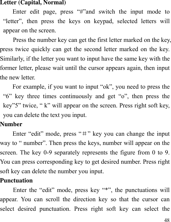   48 Letter (Capital, Normal) Enter edit page, press “#”and switch the input mode to “letter”, then press the keys on keypad, selected letters will appear on the screen. Press the number key can get the first letter marked on the key, press twice quickly can get the second letter marked on the key. Similarly, if the letter you want to input have the same key with the former letter, please wait until the cursor appears again, then input the new letter. For example, if you want to input “ok”, you need to press the “6” key three times continuously and get “o”, then press the key”5” twice, “ k” will appear on the screen. Press right soft key, you can delete the text you input. Number Enter “edit” mode, press “＃” key you can change the input way to “ number”. Then press the keys, number will appear on the screen. The key 0-9 separately represents the figure from 0 to 9. You can press corresponding key to get desired number. Press right soft key can delete the number you input. Punctuation Enter the “edit” mode, press key “*”, the punctuations will appear. You can scroll the direction key so that the cursor can select desired punctuation. Press right soft key can select the 