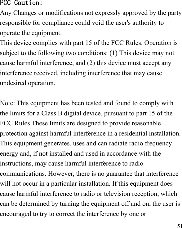   51  FCC Caution: Any Changes or modifications not expressly approved by the party responsible for compliance could void the user&apos;s authority to operate the equipment. This device complies with part 15 of the FCC Rules. Operation is subject to the following two conditions: (1) This device may not cause harmful interference, and (2) this device must accept any interference received, including interference that may cause undesired operation.  Note: This equipment has been tested and found to comply with the limits for a Class B digital device, pursuant to part 15 of the FCC Rules.These limits are designed to provide reasonable protection against harmful interference in a residential installation. This equipment generates, uses and can radiate radio frequency energy and, if not installed and used in accordance with the instructions, may cause harmful interference to radio communications. However, there is no guarantee that interference will not occur in a particular installation. If this equipment does cause harmful interference to radio or television reception, which can be determined by turning the equipment off and on, the user is encouraged to try to correct the interference by one or 