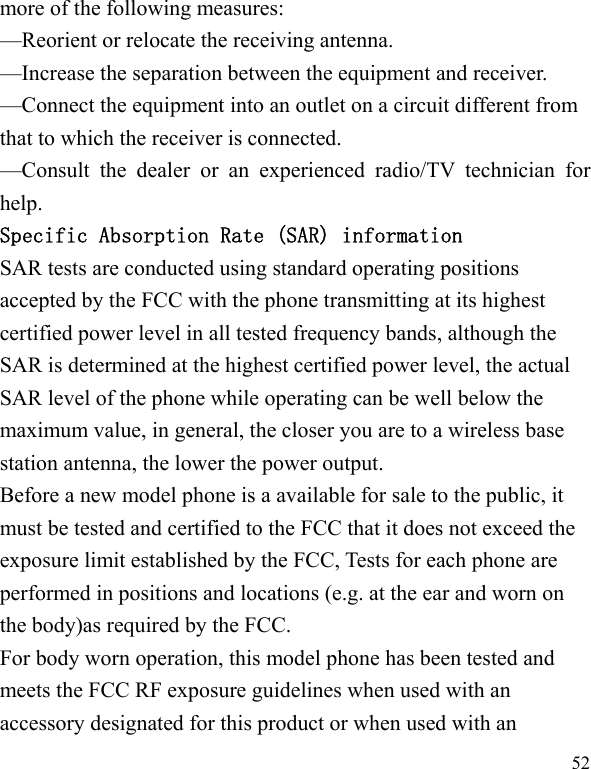   52 more of the following measures: —Reorient or relocate the receiving antenna. —Increase the separation between the equipment and receiver. —Connect the equipment into an outlet on a circuit different from that to which the receiver is connected. —Consult the dealer or an experienced radio/TV technician for help. Specific Absorption Rate (SAR) information SAR tests are conducted using standard operating positions accepted by the FCC with the phone transmitting at its highest certified power level in all tested frequency bands, although the SAR is determined at the highest certified power level, the actual SAR level of the phone while operating can be well below the maximum value, in general, the closer you are to a wireless base station antenna, the lower the power output. Before a new model phone is a available for sale to the public, it must be tested and certified to the FCC that it does not exceed the exposure limit established by the FCC, Tests for each phone are performed in positions and locations (e.g. at the ear and worn on the body)as required by the FCC. For body worn operation, this model phone has been tested and meets the FCC RF exposure guidelines when used with an accessory designated for this product or when used with an 