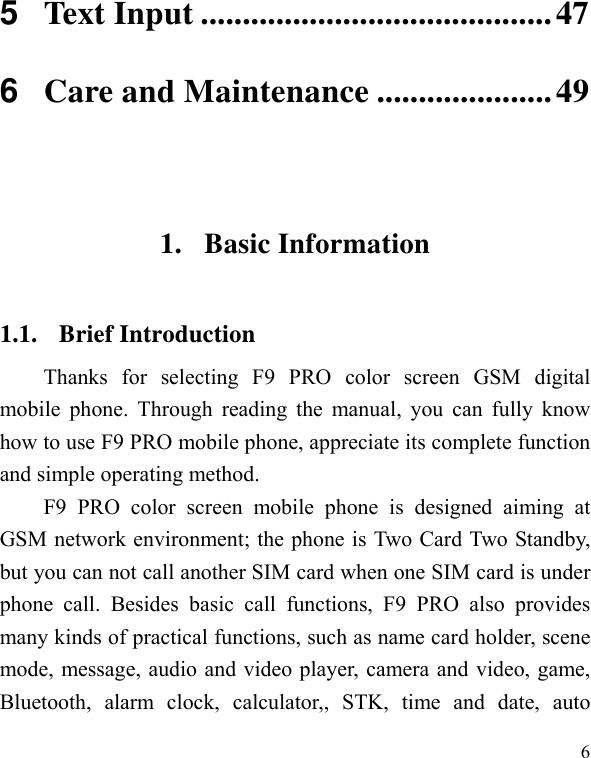   6 5Text Input ..........................................476Care and Maintenance .....................49 1. Basic Information 1.1. Brief Introduction Thanks for selecting F9 PRO color screen GSM digital mobile phone. Through reading the manual, you can fully know how to use F9 PRO mobile phone, appreciate its complete function and simple operating method.   F9 PRO color screen mobile phone is designed aiming at GSM network environment; the phone is Two Card Two Standby, but you can not call another SIM card when one SIM card is under phone call. Besides basic call functions, F9 PRO also provides many kinds of practical functions, such as name card holder, scene mode, message, audio and video player, camera and video, game, Bluetooth, alarm clock, calculator,, STK, time and date, auto 