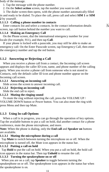  11 body of the message. 1. Tap the message with the phone number.   2. On the Select action screen, tap the number you want to call. 3. The dialer screen then opens, with the phone number automatically filled in and ready to be dialed. To place the call, press call and select SIM 1 or SIM 2 by yourself. 1.1.1.3 Calling a phone number in contacts Enter contacts list and select a contacts. In the contact information details screen, tap call button behind the number you want to call. 1.1.1.4 Making an Emergency Call On the Phone screen, dial the international emergency number for your locale (for example, 911), and then tap Call. If your phone is locked with a passcode, you may still be able to make an emergency call: On the Enter Passcode screen, tap Emergency Call, then enter the emergency number and tap the red button.  1.1.2 Answering or Rejecting a Call When you receive a phone call from a contact, the Incoming call screen appears and displays the caller ID icon, name, and phone number of the calling party. When you receive a phone call from someone who is not stored in Contacts, only the default caller ID icon and phone number appear on the Incoming call screen.   1.1.2.1 Answering an incoming call Slide across the screen to answer incoming call. 1.1.2.2 Rejecting an incoming call Slide the end call to reject. 1.1.2.3 Muting the ringing sound To mute the ring without rejecting the call, press the VOLUME UP / VOLUME DOWN button or Power button. You can also mute the ring with press Menu and then tap Mute.  1.1.3 Using In-call Options When a call is in progress, you can go through the operation of key options. Tap the available buttons to put a call on hold, dial another contact for a phone conference, mute the phone microphone, and more. Note: When the phone is dialing, only the End call and Speaker on buttons are available. 1.1.3.1 Muting the microphone during a call Tap Mute to switch between turning the microphone on or off. When the microphone is turned off, the Mute icon appears in the status bar. 1.1.3.2 Putting a call on hold Tap Hold to put the call on hold. When you put a call on hold, the hold call icon appears in the status bar. Then tap Unhold to resume the call. 1.1.3.3 Turning the speakerphone on or off When you are on a call, tap Speaker to toggle between turning the speakerphone on or off. The speakerphone icon appears in the status bar when the speakerphone is on. 