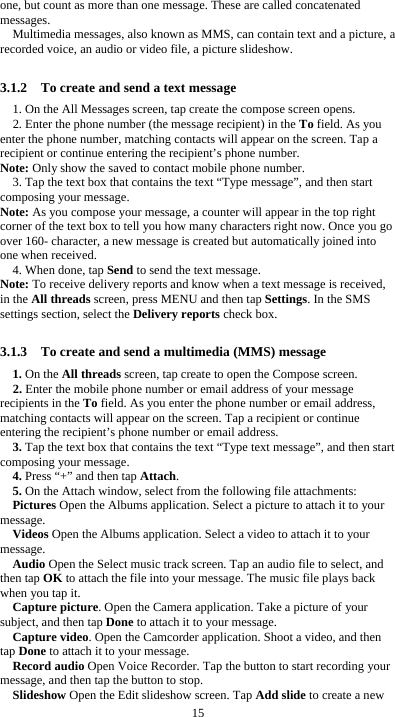  15 one, but count as more than one message. These are called concatenated messages. Multimedia messages, also known as MMS, can contain text and a picture, a recorded voice, an audio or video file, a picture slideshow.  3.1.2    To create and send a text message 1. On the All Messages screen, tap create the compose screen opens. 2. Enter the phone number (the message recipient) in the To field. As you enter the phone number, matching contacts will appear on the screen. Tap a recipient or continue entering the recipient’s phone number. Note: Only show the saved to contact mobile phone number. 3. Tap the text box that contains the text “Type message”, and then start composing your message. Note: As you compose your message, a counter will appear in the top right corner of the text box to tell you how many characters right now. Once you go over 160- character, a new message is created but automatically joined into one when received. 4. When done, tap Send to send the text message. Note: To receive delivery reports and know when a text message is received, in the All threads screen, press MENU and then tap Settings. In the SMS settings section, select the Delivery reports check box.  3.1.3    To create and send a multimedia (MMS) message 1. On the All threads screen, tap create to open the Compose screen. 2. Enter the mobile phone number or email address of your message recipients in the To field. As you enter the phone number or email address, matching contacts will appear on the screen. Tap a recipient or continue entering the recipient’s phone number or email address. 3. Tap the text box that contains the text “Type text message”, and then start composing your message. 4. Press “+” and then tap Attach. 5. On the Attach window, select from the following file attachments: Pictures Open the Albums application. Select a picture to attach it to your message. Videos Open the Albums application. Select a video to attach it to your message. Audio Open the Select music track screen. Tap an audio file to select, and then tap OK to attach the file into your message. The music file plays back when you tap it. Capture picture. Open the Camera application. Take a picture of your subject, and then tap Done to attach it to your message.   Capture video. Open the Camcorder application. Shoot a video, and then tap Done to attach it to your message. Record audio Open Voice Recorder. Tap the button to start recording your message, and then tap the button to stop.     Slideshow Open the Edit slideshow screen. Tap Add slide to create a new 