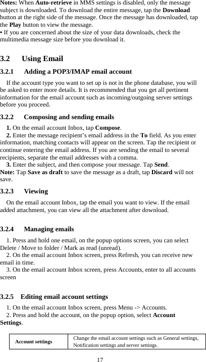  17 Notes: When Auto-retrieve in MMS settings is disabled, only the message subject is downloaded. To download the entire message, tap the Download button at the right side of the message. Once the message has downloaded, tap the Play button to view the message.   • If you are concerned about the size of your data downloads, check the multimedia message size before you download it.  3.2   Using Email 3.2.1      Adding a POP3/IMAP email account If the account type you want to set up is not in the phone database, you will be asked to enter more details. It is recommended that you get all pertinent information for the email account such as incoming/outgoing server settings before you proceed. 3.2.2      Composing and sending emails 1. On the email account Inbox, tap Compose. 2. Enter the message recipient’s email address in the To field. As you enter information, matching contacts will appear on the screen. Tap the recipient or continue entering the email address. If you are sending the email to several recipients, separate the email addresses with a comma.   3. Enter the subject, and then compose your message. Tap Send. Note: Tap Save as draft to save the message as a draft, tap Discard will not save. 3.2.3   Viewing  On the email account Inbox, tap the email you want to view. If the email added attachment, you can view all the attachment after download.  3.2.4   Managing emails 1. Press and hold one email, on the popup options screen, you can select Delete / Move to folder / Mark as read (unread). 2. On the email account Inbox screen, press Refresh, you can receive new email in time. 3. On the email account Inbox screen, press Accounts, enter to all accounts screen   3.2.5    Editing email account settings 1. On the email account Inbox screen, press Menu -&gt; Accounts. 2. Press and hold the account, on the popup option, select Account Settings.  Account settings  Change the email account settings such as General settings, Notification settings and server settings. 