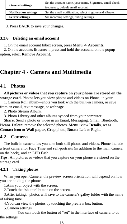  18 General settings  Set the account name, your name, Signature, email check frequency, default email account. Notification settings  Set the email notification, select ringtone and vibrate. Server settings  Set incoming settings, outing settings.  3. Press BACK to save your changes.  3.2.6    Deleting an email account 1. On the email account Inbox screen, press Menu -&gt; Accounts. 2. On the accounts list screen, press and hold the account, on the popup option, select Remove Account.  Chapter 4 - Camera and Multimedia 4.1  Photos All pictures or videos that you capture on your phone are stored on the storage card. Photos lets you view photos and videos on Phone, in your: 1. Camera Roll album—shots you took with the built-in camera, or save from an email, text message, or webpage. 2. Photo Stream Album.   3. Photo Library and other albums synced from your computer. Share: Send a photo or video in an Email, Messaging, Gmail, Bluetooth, Picasa. Delete: remove the selected photos. Menu: view Details, set as Contact icon or Wall paper, Crop photo, Rotate Left or Right. 4.2  Camera The built-in camera lets you take both still photos and videos. Phone include a front camera for Face Time and self-portraits (in addition to the main camera on the back), and an LED flash. Tips: All pictures or videos that you capture on your phone are stored on the storage card. 4.2.1  Taking photos When you open Camera, the preview screen orientation will depend on how you are holding the phone. 1.Aim your object with the screen. 2.Touch the “shutter” button on the screen. 3.After taking，photos will save to the camera’s galley folder with the name of taking time. 4.You can view the photos by touching the preview box button. 5.Camera settings        You can touch the button of “set” in the interface of camera to do the settings 