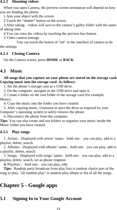  19 4.2.2  Shooting videos When you open Camera, the preview screen orientation will depend on how you are holding the phone. 1.Aim your object with the screen. 2.Touch the “shutter” button on the screen. 3.After taking，videos will save to the camera’s galley folder with the name of taking time. 4.You can view the videos by touching the preview box button. 5.Video camera settings        You can touch the button of “set” in the interface of camera to do the settings 4.2.3  Closing Camera On the Camera screen, press HOME or BACK.  4.3  Music All songs that you capture on your phone are stored on the storage card. Copying music into the storage card .As follows:  1. Set the phone’s storage card as a USB drive.   2. On the computer, navigate to the USB drive and open it. 3. Create a folder on the root folder of the storage card (for example, Music). 4. Copy the music into the folder you have created. 5. After copying music, Unmount or eject the drive as required by your Computer’s operating system to safely remove the phone. 6. Disconnect the phone from the computer. Tips: You can also create and use folders to organize your music inside the Music folder you have created. 4.3.1  Play songs 1. Artists：Displayed with artists’ name；hold one，you can play, add to a playlist, delete, search. 2. Albums：Displayed with albums’ name；hold one，you can play, add to a playlist, delete, search. 3. Songs：Displayed with songs’ name；hold one，you can play, add to a playlist, delete, search, set as phone ringtone. 4. Playlists’；hold one，you can play, edit. Tips: Random party broadcast from play lists is random choice part of the song to play, &quot;all random play&quot; is random play album or list of all the songs. Chapter 5 - Google apps 5.1      Signing In to Your Google Account 