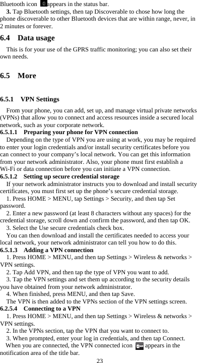 23 Bluetooth icon  appears in the status bar. 3. Tap Bluetooth settings, then tap Discoverable to chose how long the phone discoverable to other Bluetooth devices that are within range, never, in 2 minutes or forever. 6.4  Data usage This is for your use of the GPRS traffic monitoring; you can also set their own needs.  6.5  More  6.5.1  VPN Settings From your phone, you can add, set up, and manage virtual private networks (VPNs) that allow you to connect and access resources inside a secured local network, such as your corporate network. 6.5.1.1  Preparing your phone for VPN connection Depending on the type of VPN you are using at work, you may be required to enter your login credentials and/or install security certificates before you can connect to your company’s local network. You can get this information from your network administrator. Also, your phone must first establish a Wi-Fi or data connection before you can initiate a VPN connection.   6.5.1.2    Setting up secure credential storage If your network administrator instructs you to download and install security certificates, you must first set up the phone’s secure credential storage. 1. Press HOME &gt; MENU, tap Settings &gt; Security, and then tap Set password. 2. Enter a new password (at least 8 characters without any spaces) for the credential storage, scroll down and confirm the password, and then tap OK. 3. Select the Use secure credentials check box. You can then download and install the certificates needed to access your local network, your network administrator can tell you how to do this. 6.5.1.3    Adding a VPN connection 1. Press HOME &gt; MENU, and then tap Settings &gt; Wireless &amp; networks &gt; VPN settings. 2. Tap Add VPN, and then tap the type of VPN you want to add. 3. Tap the VPN settings and set them up according to the security details you have obtained from your network administrator. 4. When finished, press MENU, and then tap Save. The VPN is then added to the VPNs section of the VPN settings screen. 6.2.5.4  Connecting to a VPN 1. Press HOME &gt; MENU, and then tap Settings &gt; Wireless &amp; networks &gt; VPN settings. 2. In the VPNs section, tap the VPN that you want to connect to. 3. When prompted, enter your log in credentials, and then tap Connect. When you are connected, the VPN connected icon        appears in the notification area of the title bar. 