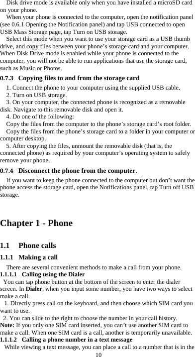  10 Disk drive mode is available only when you have installed a microSD card on your phone. When your phone is connected to the computer, open the notification panel (see 0.6.1 Opening the Notification panel) and tap USB connected to open USB Mass Storage page, tap Turn on USB storage. Select this mode when you want to use your storage card as a USB thumb drive, and copy files between your phone’s storage card and your computer. When Disk Drive mode is enabled while your phone is connected to the computer, you will not be able to run applications that use the storage card, such as Music or Photos. 0.7.3 Copying files to and from the storage card 1. Connect the phone to your computer using the supplied USB cable. 2. Turn on USB storage. 3. On your computer, the connected phone is recognized as a removable disk. Navigate to this removable disk and open it. 4. Do one of the following: Copy the files from the computer to the phone’s storage card’s root folder. Copy the files from the phone’s storage card to a folder in your computer or computer desktop. 5. After copying the files, unmount the removable disk (that is, the connected phone) as required by your computer’s operating system to safely remove your phone. 0.7.4 Disconnect the phone from the computer. If you want to keep the phone connected to the computer but don’t want the phone access the storage card, open the Notifications panel, tap Turn off USB storage.  Chapter 1 - Phone   1.1 Phone calls 1.1.1 Making a call There are several convenient methods to make a call from your phone. 1.1.1.1 Calling using the Dialer You can tap phone button at the bottom of the screen to enter the dialer screen. In Dialer, when you input some number, you have two ways to select make a call. 1. Directly press call on the keyboard, and then choose which SIM card you want to use. 2. You can slide to the right to choose the number in your call history. Note: If you only one SIM card inserted, you can’t use another SIM card to make a call. When one SIM card is a call, another is temporarily unavailable. 1.1.1.2 Calling a phone number in a text message While viewing a text message, you can place a call to a number that is in the 