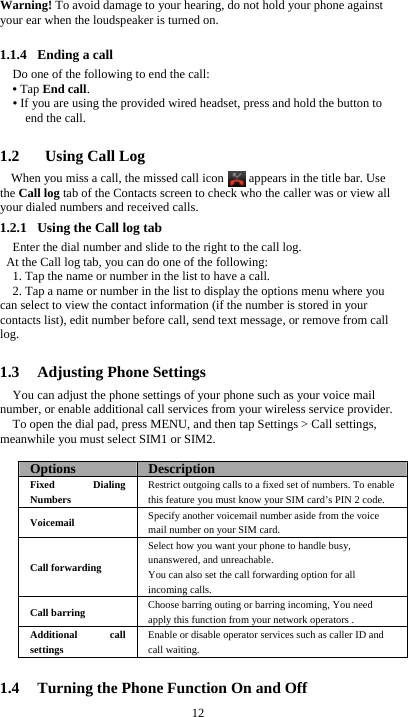  12 Warning! To avoid damage to your hearing, do not hold your phone against your ear when the loudspeaker is turned on.  1.1.4 Ending a call Do one of the following to end the call: • Tap End call. • If you are using the provided wired headset, press and hold the button to end the call.  1.2   Using Call Log When you miss a call, the missed call icon      appears in the title bar. Use the Call log tab of the Contacts screen to check who the caller was or view all your dialed numbers and received calls. 1.2.1 Using the Call log tab     Enter the dial number and slide to the right to the call log.   At the Call log tab, you can do one of the following: 1. Tap the name or number in the list to have a call. 2. Tap a name or number in the list to display the options menu where you can select to view the contact information (if the number is stored in your contacts list), edit number before call, send text message, or remove from call log.  1.3 Adjusting Phone Settings You can adjust the phone settings of your phone such as your voice mail number, or enable additional call services from your wireless service provider. To open the dial pad, press MENU, and then tap Settings &gt; Call settings, meanwhile you must select SIM1 or SIM2.  Options  DescriptionFixed Dialing Numbers Restrict outgoing calls to a fixed set of numbers. To enable this feature you must know your SIM card’s PIN 2 code. Voicemail  Specify another voicemail number aside from the voice mail number on your SIM card. Call forwarding Select how you want your phone to handle busy, unanswered, and unreachable. You can also set the call forwarding option for all incoming calls.   Call barring  Choose barring outing or barring incoming, You need apply this function from your network operators . Additional call settings Enable or disable operator services such as caller ID and call waiting.  1.4 Turning the Phone Function On and Off 