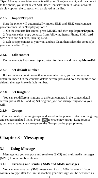  14 Tips: After synchronizing contacts with your Google account, add the contact to the phone, you must select “All Other Contacts” item in Gmail account display option, the contacts will displayed in the list.  2.2.5   Import/Export Start the phone will automatically import SIM1 and SIM2 card contacts; you can cancel it in “Display options”. 1. On the contacts list screen, press MENU, and then tap Import/Export. 2. You can select copy contacts from following items: Phone, SIM1 card, SIM2 card and SD card, then tap Next. 3. Select copy contact to you want and tap Next, then select the contact(s) you want and tap Copy.  2.2.6   Edit contact On the contacts list screen, tap a contact for details and then tap Menu-Edit.  2.2.7   Set default number If the contacts contain more than one number item, you can set any to default number. On the contacts details screen, press and hold the number not default, then tap Make default number.  2.2.8   Set Ringtone You can set different ringtone to different contact. In the contact detail screen, press MENU and tap Set ringtone, you can change ringtone to your will. 2.2.9   Groups You can create different groups, add saved in the phone contacts to the group, and set personalized items. Press          to create new group. Long press a group you created you can operate the Groups by the pop-up items.    Chapter 3 - Messaging 3.1   Using Message Message lets you compose and send text (SMS) and multimedia messages (MMS) to other mobile phones. 3.1.1      Creating and sending SMS and MMS messages You can compose text (SMS) messages of up to 160 characters. If you continue to type after the limit is reached, your message will be delivered as 