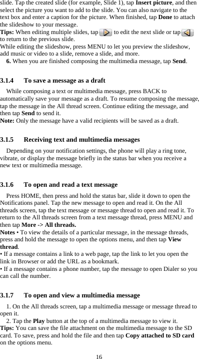  16 slide. Tap the created slide (for example, Slide 1), tap Insert picture, and then select the picture you want to add to the slide. You can also navigate to the text box and enter a caption for the picture. When finished, tap Done to attach the slideshow to your message. Tips: When editing multiple slides, tap          to edit the next slide or tap         to return to the previous slide. While editing the slideshow, press MENU to let you preview the slideshow, add music or video to a slide, remove a slide, and more. 6. When you are finished composing the multimedia message, tap Send.  3.1.4      To save a message as a draft While composing a text or multimedia message, press BACK to automatically save your message as a draft. To resume composing the message, tap the message in the All thread screen. Continue editing the message, and then tap Send to send it. Note: Only the message have a valid recipients will be saved as a draft.  3.1.5   Receiving text and multimedia messages Depending on your notification settings, the phone will play a ring tone, vibrate, or display the message briefly in the status bar when you receive a new text or multimedia message.    3.1.6      To open and read a text message Press HOME, then press and hold the status bar, slide it down to open the Notifications panel. Tap the new message to open and read it. On the All threads screen, tap the text message or message thread to open and read it. To return to the All threads screen from a text message thread, press MENU and then tap More -&gt; All threads. Notes • To view the details of a particular message, in the message threads, press and hold the message to open the options menu, and then tap View thread. • If a message contains a link to a web page, tap the link to let you open the link in Browser or add the URL as a bookmark. • If a message contains a phone number, tap the message to open Dialer so you can call the number.  3.1.7      To open and view a multimedia message 1. On the All threads screen, tap a multimedia message or message thread to open it. 2. Tap the Play button at the top of a multimedia message to view it. Tips: You can save the file attachment on the multimedia message to the SD card. To save, press and hold the file and then tap Copy attached to SD card on the options menu. 