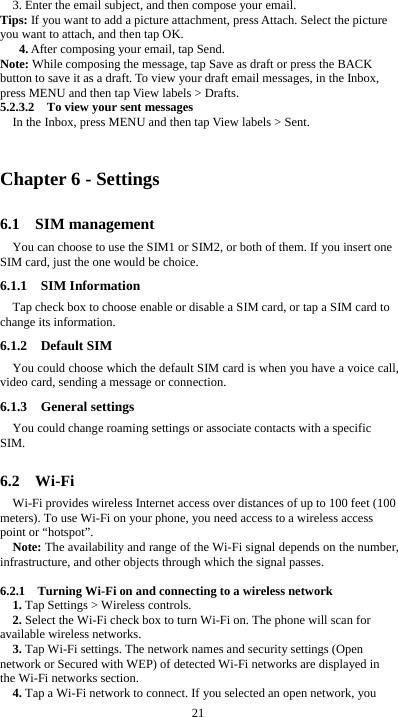  21 3. Enter the email subject, and then compose your email. Tips: If you want to add a picture attachment, press Attach. Select the picture you want to attach, and then tap OK. 4. After composing your email, tap Send. Note: While composing the message, tap Save as draft or press the BACK button to save it as a draft. To view your draft email messages, in the Inbox, press MENU and then tap View labels &gt; Drafts. 5.2.3.2    To view your sent messages In the Inbox, press MENU and then tap View labels &gt; Sent.  Chapter 6 - Settings 6.1  SIM management You can choose to use the SIM1 or SIM2, or both of them. If you insert one SIM card, just the one would be choice. 6.1.1  SIM Information Tap check box to choose enable or disable a SIM card, or tap a SIM card to change its information. 6.1.2  Default SIM You could choose which the default SIM card is when you have a voice call, video card, sending a message or connection. 6.1.3  General settings You could change roaming settings or associate contacts with a specific SIM.  6.2  Wi-Fi Wi-Fi provides wireless Internet access over distances of up to 100 feet (100 meters). To use Wi-Fi on your phone, you need access to a wireless access point or “hotspot”. Note: The availability and range of the Wi-Fi signal depends on the number, infrastructure, and other objects through which the signal passes.  6.2.1    Turning Wi-Fi on and connecting to a wireless network 1. Tap Settings &gt; Wireless controls. 2. Select the Wi-Fi check box to turn Wi-Fi on. The phone will scan for available wireless networks. 3. Tap Wi-Fi settings. The network names and security settings (Open network or Secured with WEP) of detected Wi-Fi networks are displayed in the Wi-Fi networks section. 4. Tap a Wi-Fi network to connect. If you selected an open network, you 