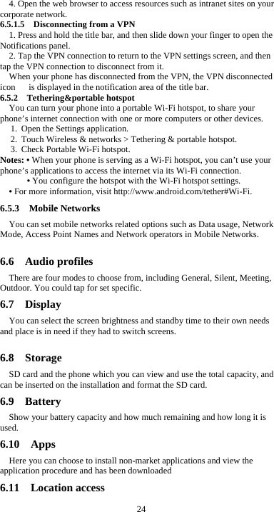  24 4. Open the web browser to access resources such as intranet sites on your corporate network.   6.5.1.5    Disconnecting from a VPN 1. Press and hold the title bar, and then slide down your finger to open the Notifications panel. 2. Tap the VPN connection to return to the VPN settings screen, and then tap the VPN connection to disconnect from it. When your phone has disconnected from the VPN, the VPN disconnected icon      is displayed in the notification area of the title bar. 6.5.2  Tethering&amp;portable hotspot You can turn your phone into a portable Wi-Fi hotspot, to share your phone’s internet connection with one or more computers or other devices. 1. Open the Settings application.   2. Touch Wireless &amp; networks &gt; Tethering &amp; portable hotspot.   3. Check Portable Wi-Fi hotspot.   Notes: • When your phone is serving as a Wi-Fi hotspot, you can’t use your phone’s applications to access the internet via its Wi-Fi connection. • You configure the hotspot with the Wi-Fi hotspot settings. • For more information, visit http://www.android.com/tether#Wi-Fi. 6.5.3  Mobile Networks You can set mobile networks related options such as Data usage, Network Mode, Access Point Names and Network operators in Mobile Networks.  6.6  Audio profiles There are four modes to choose from, including General, Silent, Meeting, Outdoor. You could tap for set specific. 6.7  Display You can select the screen brightness and standby time to their own needs and place is in need if they had to switch screens.  6.8  Storage SD card and the phone which you can view and use the total capacity, and can be inserted on the installation and format the SD card. 6.9  Battery Show your battery capacity and how much remaining and how long it is used. 6.10  Apps Here you can choose to install non-market applications and view the application procedure and has been downloaded 6.11  Location access 