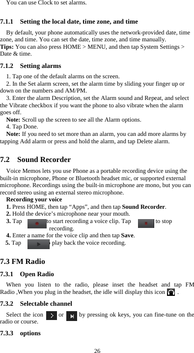  26 You can use Clock to set alarms. 7.1.1    Setting the local date, time zone, and time By default, your phone automatically uses the network-provided date, time zone, and time. You can set the date, time zone, and time manually. Tips: You can also press HOME &gt; MENU, and then tap System Settings &gt; Date &amp; time. 7.1.2  Setting alarms 1. Tap one of the default alarms on the screen. 2. In the Set alarm screen, set the alarm time by sliding your finger up or down on the numbers and AM/PM. 3. Enter the alarm Description, set the Alarm sound and Repeat, and select the Vibrate checkbox if you want the phone to also vibrate when the alarm goes off. Note: Scroll up the screen to see all the Alarm options. 4. Tap Done. Note: If you need to set more than an alarm, you can add more alarms by tapping Add alarm or press and hold the alarm, and tap Delete alarm.  7.2  Sound Recorder Voice Memos lets you use Phone as a portable recording device using the built-in microphone, Phone or Bluetooth headset mic, or supported external microphone. Recordings using the built-in microphone are mono, but you can record stereo using an external stereo microphone. Recording your voice 1. Press HOME, then tap “Apps”, and then tap Sound Recorder. 2. Hold the device’s microphone near your mouth. 3. Tap        to start recording a voice clip. Tap        to stop recording. 4. Enter a name for the voice clip and then tap Save. 5. Tap        to play back the voice recording.  7.3 FM Radio 7.3.1  Open Radio When you listen to the radio, please inset the headset and tap FM Radio ,When you plug in the headset, the idle will display this icon        . 7.3.2  Selectable channel Select the icon     or     by pressing ok keys, you can fine-tune on the radio or course. 7.3.3  options 