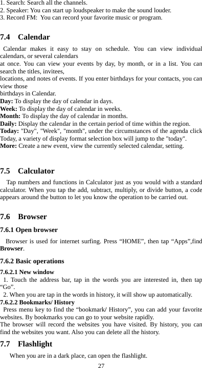  27 1. Search: Search all the channels. 2. Speaker: You can start up loudspeaker to make the sound louder. 3. Record FM: You can record your favorite music or program.  7.4  Calendar Calendar makes it easy to stay on schedule. You can view individual calendars, or several calendars   at once. You can view your events by day, by month, or in a list. You can search the titles, invitees,   locations, and notes of events. If you enter birthdays for your contacts, you can view those   birthdays in Calendar. Day: To display the day of calendar in days. Week: To display the day of calendar in weeks. Month: To display the day of calendar in months. Daily: Display the calendar in the certain period of time within the region. Today: &quot;Day&quot;, &quot;Week&quot;, &quot;month&quot;, under the circumstances of the agenda click Today, a variety of display format selection box will jump to the &quot;today&quot;. More: Create a new event, view the currently selected calendar, setting.  7.5  Calculator Tap numbers and functions in Calculator just as you would with a standard calculator. When you tap the add, subtract, multiply, or divide button, a code appears around the button to let you know the operation to be carried out.  7.6  Browser 7.6.1 Open browser  Browser is used for internet surfing. Press “HOME”, then tap “Apps”,find Browser. 7.6.2 Basic operations 7.6.2.1 New window   1. Touch the address bar, tap in the words you are interested in, then tap “Go”.   2. When you are tap in the words in history, it will show up automatically. 7.6.2.2 Bookmarks/ History  Press menu key to find the “bookmark/ History”, you can add your favorite websites. By bookmarks you can go to your website rapidly. The browser will record the websites you have visited. By history, you can find the websites you want. Also you can delete all the history. 7.7  Flashlight       When you are in a dark place, can open the flashlight. 