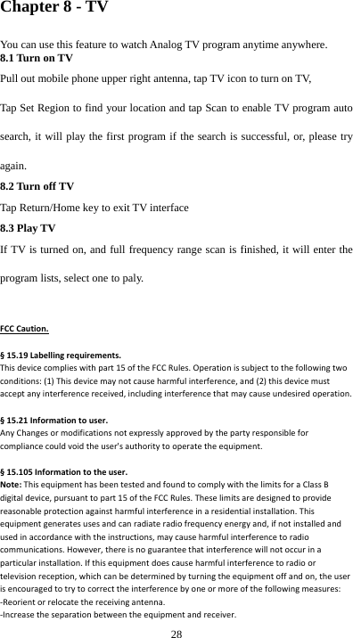  28 Chapter 8 - TV You can use this feature to watch Analog TV program anytime anywhere. 8.1 Turn on TV Pull out mobile phone upper right antenna, tap TV icon to turn on TV,   Tap Set Region to find your location and tap Scan to enable TV program auto search, it will play the first program if the search is successful, or, please try again.  8.2 Turn off TV Tap Return/Home key to exit TV interface 8.3 Play TV If TV is turned on, and full frequency range scan is finished, it will enter the program lists, select one to paly.  FCCCaution.§15.19Labellingrequirements.Thisdevicecomplieswithpart15oftheFCCRules.Operationissubjecttothefollowingtwoconditions:(1)Thisdevicemaynotcauseharmfulinterference,and(2)thisdevicemustacceptanyinterferencereceived,includinginterferencethatmaycauseundesiredoperation.§15.21Informationtouser.AnyChangesormodificationsnotexpresslyapprovedbythepartyresponsibleforcompliancecouldvoidtheuser&apos;sauthoritytooperatetheequipment.§15.105Informationtotheuser.Note:ThisequipmenthasbeentestedandfoundtocomplywiththelimitsforaClassBdigitaldevice,pursuanttopart15oftheFCCRules.Theselimitsaredesignedtoprovidereasonableprotectionagainstharmfulinterferenceinaresidentialinstallation.Thisequipmentgeneratesusesandcanradiateradiofrequencyenergyand,ifnotinstalledandusedinaccordancewiththeinstructions,maycauseharmfulinterferencetoradiocommunications.However,thereisnoguaranteethatinterferencewillnotoccurinaparticularinstallation.Ifthisequipmentdoescauseharmfulinterferencetoradioortelevisionreception,whichcanbedeterminedbyturningtheequipmentoffandon,theuserisencouragedtotrytocorrecttheinterferencebyoneormoreofthefollowingmeasures:‐Reorientorrelocatethereceivingantenna.‐Increasetheseparationbetweentheequipmentandreceiver.