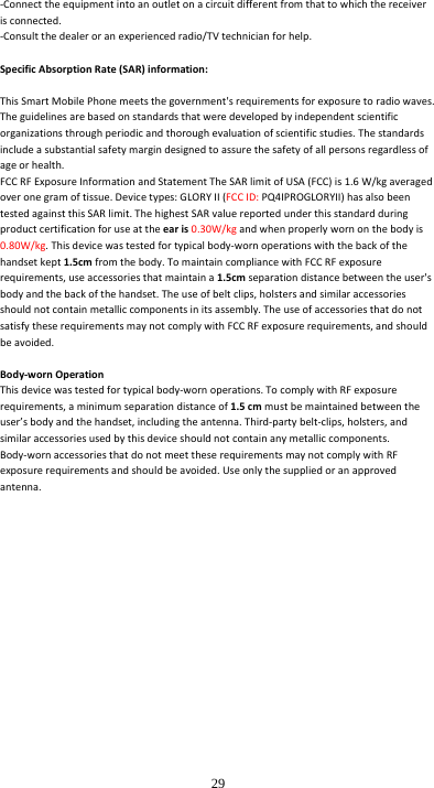  29 ‐Connecttheequipmentintoanoutletonacircuitdifferentfromthattowhichthereceiverisconnected.‐Consultthedealeroranexperiencedradio/TVtechnicianforhelp.SpecificAbsorptionRate(SAR)information:ThisSmartMobilePhonemeetsthegovernment&apos;srequirementsforexposuretoradiowaves.Theguidelinesarebasedonstandardsthatweredevelopedbyindependentscientificorganizationsthroughperiodicandthoroughevaluationofscientificstudies.Thestandardsincludeasubstantialsafetymargindesignedtoassurethesafetyofallpersonsregardlessofageorhealth.FCCRFExposureInformationandStatementTheSARlimitofUSA(FCC)is1.6W/kgaveragedoveronegramoftissue.Devicetypes:GLORYII(FCCID:PQ4IPROGLORYII)hasalsobeentestedagainstthisSARlimit.ThehighestSARvaluereportedunderthisstandardduringproductcertificationforuseattheearis0.30W/kgandwhenproperlywornonthebodyis0.80W/kg.Thisdevicewastestedfortypicalbody‐wornoperationswiththebackofthehandsetkept1.5cmfromthebody.TomaintaincompliancewithFCCRFexposurerequirements,useaccessoriesthatmaintaina1.5cmseparationdistancebetweentheuser&apos;sbodyandthebackofthehandset.Theuseofbeltclips,holstersandsimilaraccessoriesshouldnotcontainmetalliccomponentsinitsassembly.TheuseofaccessoriesthatdonotsatisfytheserequirementsmaynotcomplywithFCCRFexposurerequirements,andshouldbeavoided.Body‐wornOperationThisdevicewastestedfortypicalbody‐wornoperations.TocomplywithRFexposurerequirements,aminimumseparationdistanceof1.5cmmustbemaintainedbetweentheuser’sbodyandthehandset,includingtheantenna.Third‐partybelt‐clips,holsters,andsimilaraccessoriesusedbythisdeviceshouldnotcontainanymetalliccomponents.Body‐wornaccessoriesthatdonotmeettheserequirementsmaynotcomplywithRFexposurerequirementsandshouldbeavoided.Useonlythesuppliedoranapprovedantenna. 