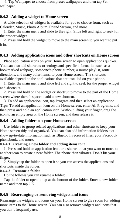  8 4. Tap Wallpaper to choose from preset wallpapers and then tap Set wallpaper.  0.4.2 Adding a widget to Home screen A wide selection of widgets is available for you to choose from, such as Calendar, Music, Photo Album, Friend Stream, and more. 1. Enter the main menu and slide to the right. Slide left and right to seek for the proper widget. 2. Press and hold the widget to move to the main screen to you want to put it in.  0.4.3 Adding application icons and other shortcuts on Home screen Place application icons on your Home screen to open applications quicker. You can also add shortcuts to settings and specific information such as a bookmarked webpage, someone’s phone number, a music playlist, route directions, and many other items, to your Home screen. The shortcuts available depend on the applications that are installed on your phone. 1. Enter the main menu and slide left and right to seek for the proper widget and shortcuts. 2. Press and hold on the widget or shortcut to move to the part of the Home screen where there’s space to add a new shortcut. 3. To add an application icon, tap Program and then select an application. Tips: To add an application icon on the Home screen, enter All Programs, and then press and hold an application icon. Without lifting your finger, drag the icon to an empty area on the Home screen, and then release it. 0.4.4 Adding folders on your Home screen Use folders to group related applications and other shortcuts to keep your Home screen tidy and organized. You can also add information folders that show up-to-date information such as Bluetooth received files, your Facebook phonebook, and more. 0.4.4.1 Creating a new folder and adding items to it 1. Press and hold an application icon or a shortcut that you want to move to another icon to create a new folder. The phone then vibrates. Don’t lift your finger. 2. Simply tap the folder to open it so you can access the applications and shortcuts inside the folder. 0.4.4.2 Rename a folder Do the follows you can rename a folder: Tap the folder to open it, tap at the bottom of the folder. Enter a new folder name and then tap OK.  0.4.5 Rearranging or removing widgets and icons Rearrange the widgets and icons on your Home screen to give room for adding more items to the Home screen. You can also remove widgets and icons that you don’t frequently use. 