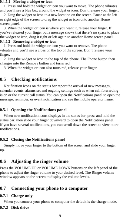  9 0.4.5.1 Moving a widget or icon 1. Press and hold the widget or icon you want to move. The phone vibrates and you’ll see a blue box around the widget or icon. Don’t release your finger. 2. Drag the widget or icon to a new location on the screen. Pause at the left or right edge of the screen to drag the widget or icon onto another Home screen panel. 3. When the widget or icon is where you want it, release your finger. If you’ve released your finger but a message shows that there’s no space to place the widget or icon, drag it right or left again to another Home screen panel. 0.4.5.2 Removing a widget or icon 1. Press and hold the widget or icon you want to remove. The phone vibrates and you’ll see a cross on the top of the screen. Don’t release your finger. 2. Drag the widget or icon to the top of the phone. The Phone button then changes into the Remove button and turns red. 3. When the widget or icon also turns red, release your finger.  0.5 Checking notifications Notification icons on the status bar report the arrival of new messages, calendar events, alarms set and ongoing settings such as when call forwarding is on or the current call status. You can open the Notifications panel to open the message, reminder, or event notification and see the mobile operator name.  0.5.1 Opening the Notifications panel When new notification icons displays in the status bar, press and hold the status bar, then slide your finger downward to open the Notifications panel. If you have several notifications, you can scroll down the screen to view more notifications.   0.5.2 Closing the Notifications panel Simply move your finger to the bottom of the screen and slide your finger up.   0.6 Adjusting the ringer volume Press the VOLUME UP or VOLUME DOWN buttons on the left panel of the phone to adjust the ringer volume to your desired level. The Ringer volume window appears on the screen to display the volume levels.    0.7 Connecting your phone to a computer 0.7.1 Charge only When you connect your phone to computer the default is the charge mode. 0.7.2 Disk drive 