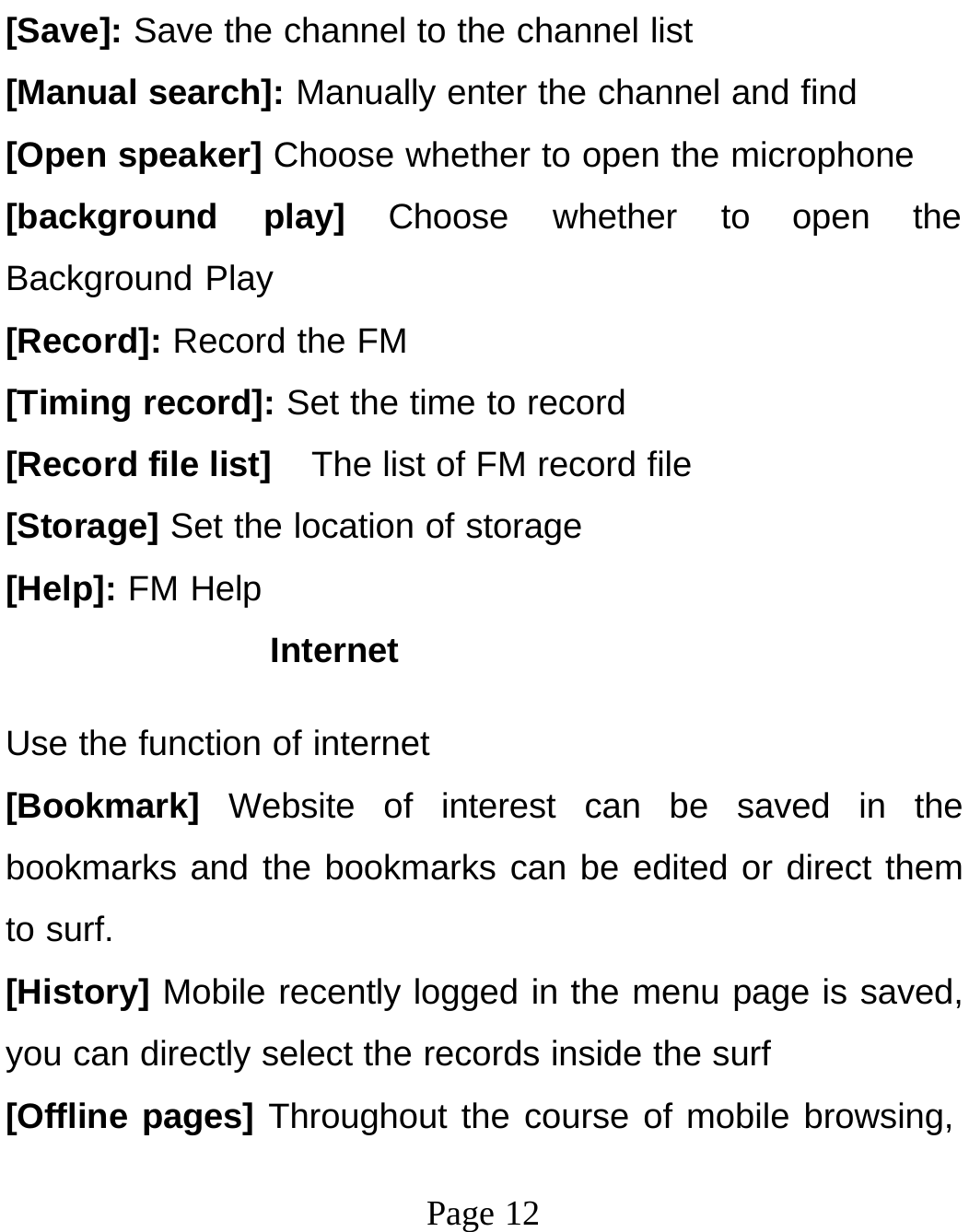 Page 12[Save]: Save the channel to the channel list [Manual search]: Manually enter the channel and find [Open speaker] Choose whether to open the microphone [background play] Choose whether to open the Background Play [Record]: Record the FM [Timing record]: Set the time to record [Record file list]  The list of FM record file [Storage] Set the location of storage [Help]: FM Help Internet Use the function of internet [Bookmark]  Website of interest can be saved in the bookmarks and the bookmarks can be edited or direct them to surf. [History] Mobile recently logged in the menu page is saved, you can directly select the records inside the surf [Offline pages] Throughout the course of mobile browsing, 