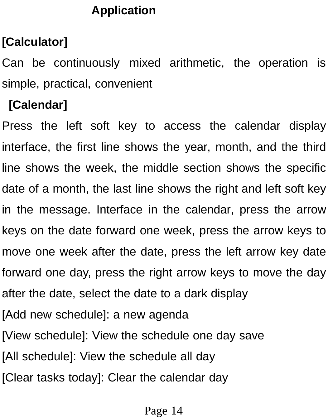 Page 14Application [Calculator] Can be continuously mixed arithmetic, the operation is simple, practical, convenient [Calendar] Press the left soft key to access the calendar display interface, the first line shows the year, month, and the third line shows the week, the middle section shows the specific date of a month, the last line shows the right and left soft key in the message. Interface in the calendar, press the arrow keys on the date forward one week, press the arrow keys to move one week after the date, press the left arrow key date forward one day, press the right arrow keys to move the day after the date, select the date to a dark display [Add new schedule]: a new agenda [View schedule]: View the schedule one day save [All schedule]: View the schedule all day [Clear tasks today]: Clear the calendar day 