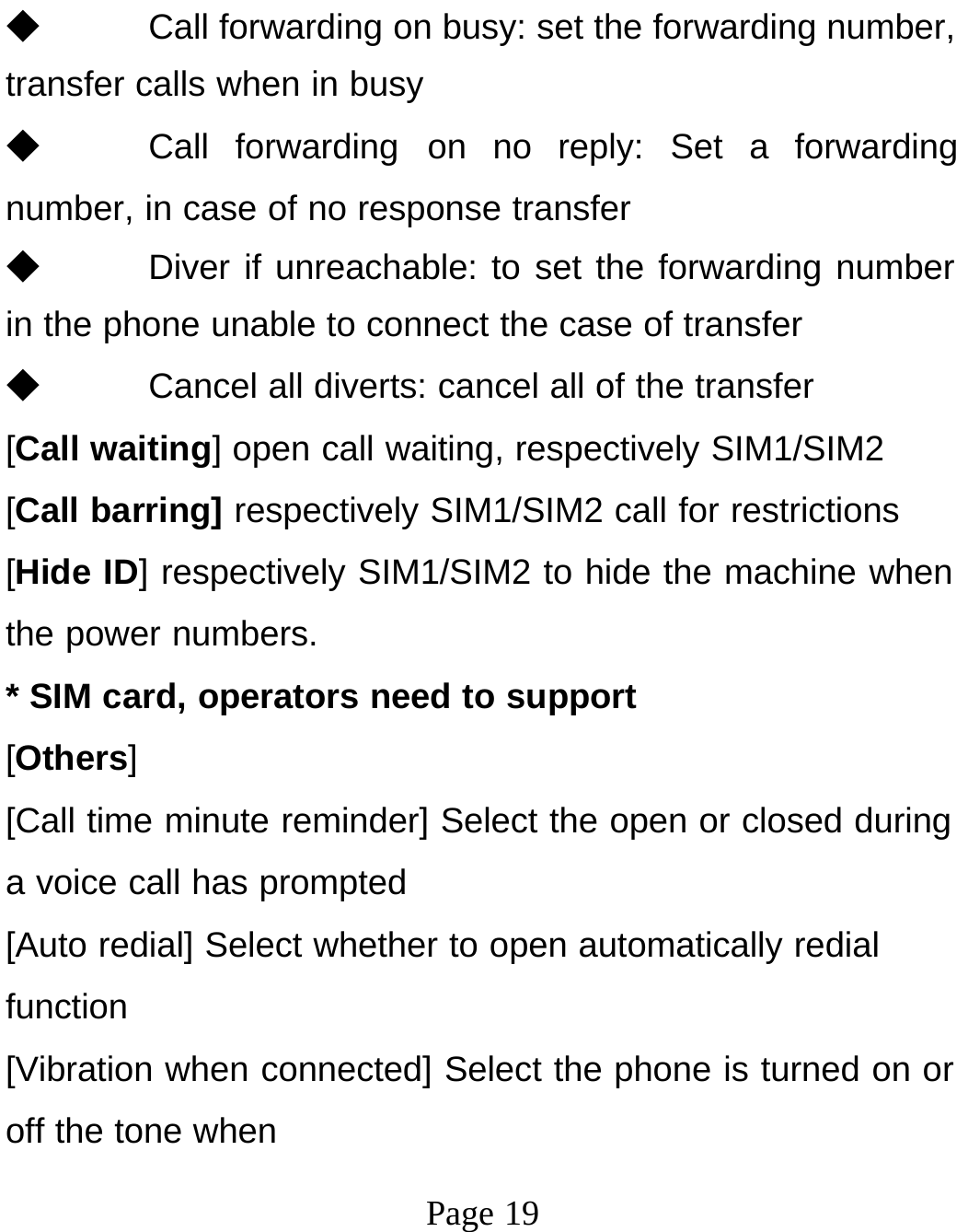 Page 19◆ Call forwarding on busy: set the forwarding number, transfer calls when in busy ◆ Call forwarding on no reply: Set a forwarding number, in case of no response transfer ◆ Diver if unreachable: to set the forwarding number in the phone unable to connect the case of transfer ◆ Cancel all diverts: cancel all of the transfer [Call waiting] open call waiting, respectively SIM1/SIM2 [Call barring] respectively SIM1/SIM2 call for restrictions [Hide ID] respectively SIM1/SIM2 to hide the machine when the power numbers. * SIM card, operators need to support [Others] [Call time minute reminder] Select the open or closed during a voice call has prompted [Auto redial] Select whether to open automatically redial function [Vibration when connected] Select the phone is turned on or off the tone when 