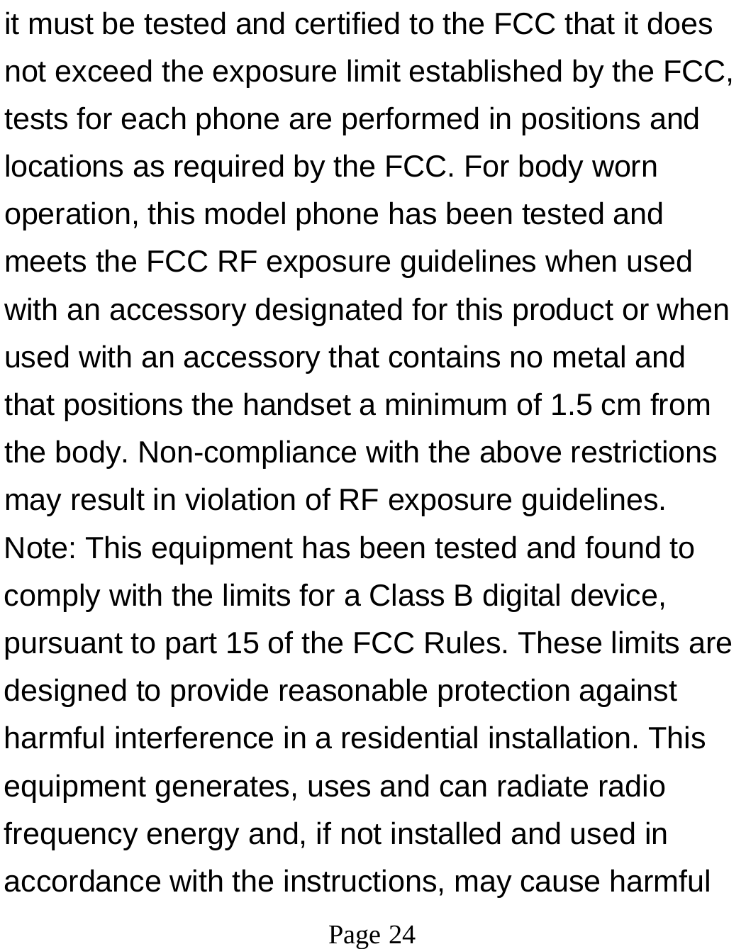 Page 24it must be tested and certified to the FCC that it does not exceed the exposure limit established by the FCC, tests for each phone are performed in positions and locations as required by the FCC. For body worn operation, this model phone has been tested and meets the FCC RF exposure guidelines when used with an accessory designated for this product or when used with an accessory that contains no metal and that positions the handset a minimum of 1.5 cm from the body. Non-compliance with the above restrictions may result in violation of RF exposure guidelines. Note: This equipment has been tested and found to comply with the limits for a Class B digital device, pursuant to part 15 of the FCC Rules. These limits are designed to provide reasonable protection against harmful interference in a residential installation. This equipment generates, uses and can radiate radio frequency energy and, if not installed and used in accordance with the instructions, may cause harmful 