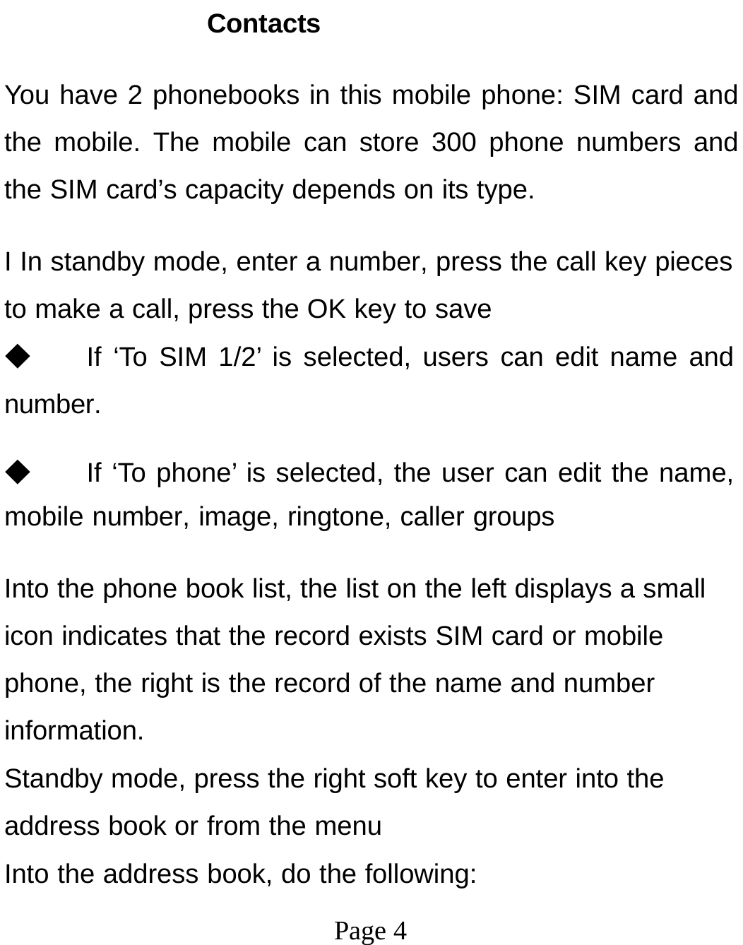 Page 4Contacts You have 2 phonebooks in this mobile phone: SIM card and the mobile. The mobile can store 300 phone numbers and the SIM card’s capacity depends on its type. I In standby mode, enter a number, press the call key pieces to make a call, press the OK key to save ◆ If ‘To SIM 1/2’ is selected, users can edit name and number. ◆ If ‘To phone’ is selected, the user can edit the name, mobile number, image, ringtone, caller groups Into the phone book list, the list on the left displays a small icon indicates that the record exists SIM card or mobile phone, the right is the record of the name and number information. Standby mode, press the right soft key to enter into the address book or from the menu Into the address book, do the following: 