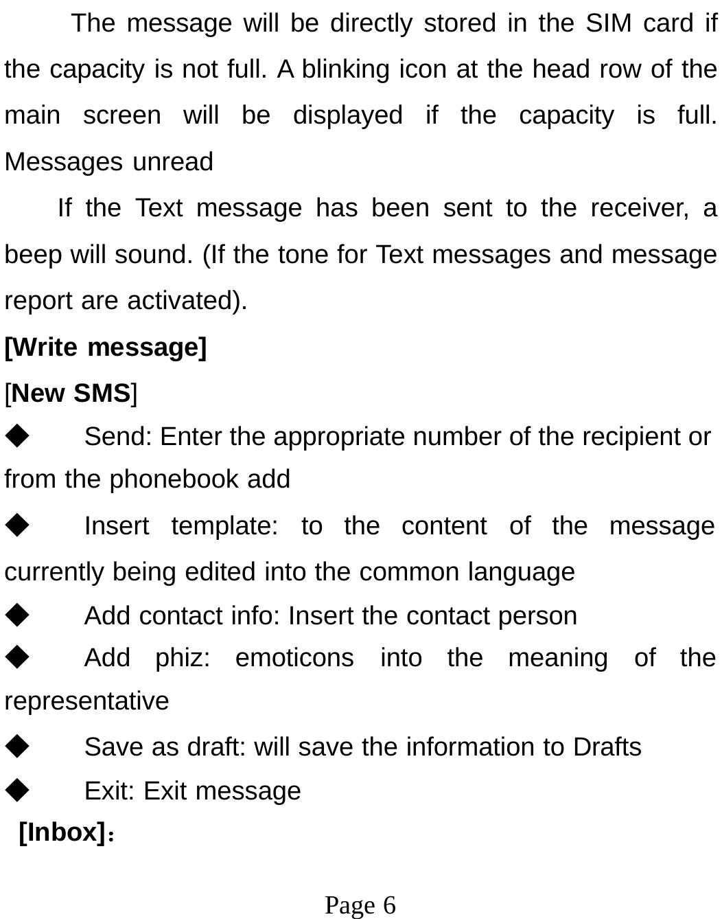 Page 6The message will be directly stored in the SIM card if the capacity is not full. A blinking icon at the head row of the main screen will be displayed if the capacity is full. Messages unread If the Text message has been sent to the receiver, a beep will sound. (If the tone for Text messages and message report are activated). [Write message] [New SMS] ◆ Send: Enter the appropriate number of the recipient or from the phonebook add ◆ Insert template: to the content of the message currently being edited into the common language ◆ Add contact info: Insert the contact person ◆ Add phiz: emoticons into the meaning of the representative ◆ Save as draft: will save the information to Drafts ◆ Exit: Exit message [Inbox]： 