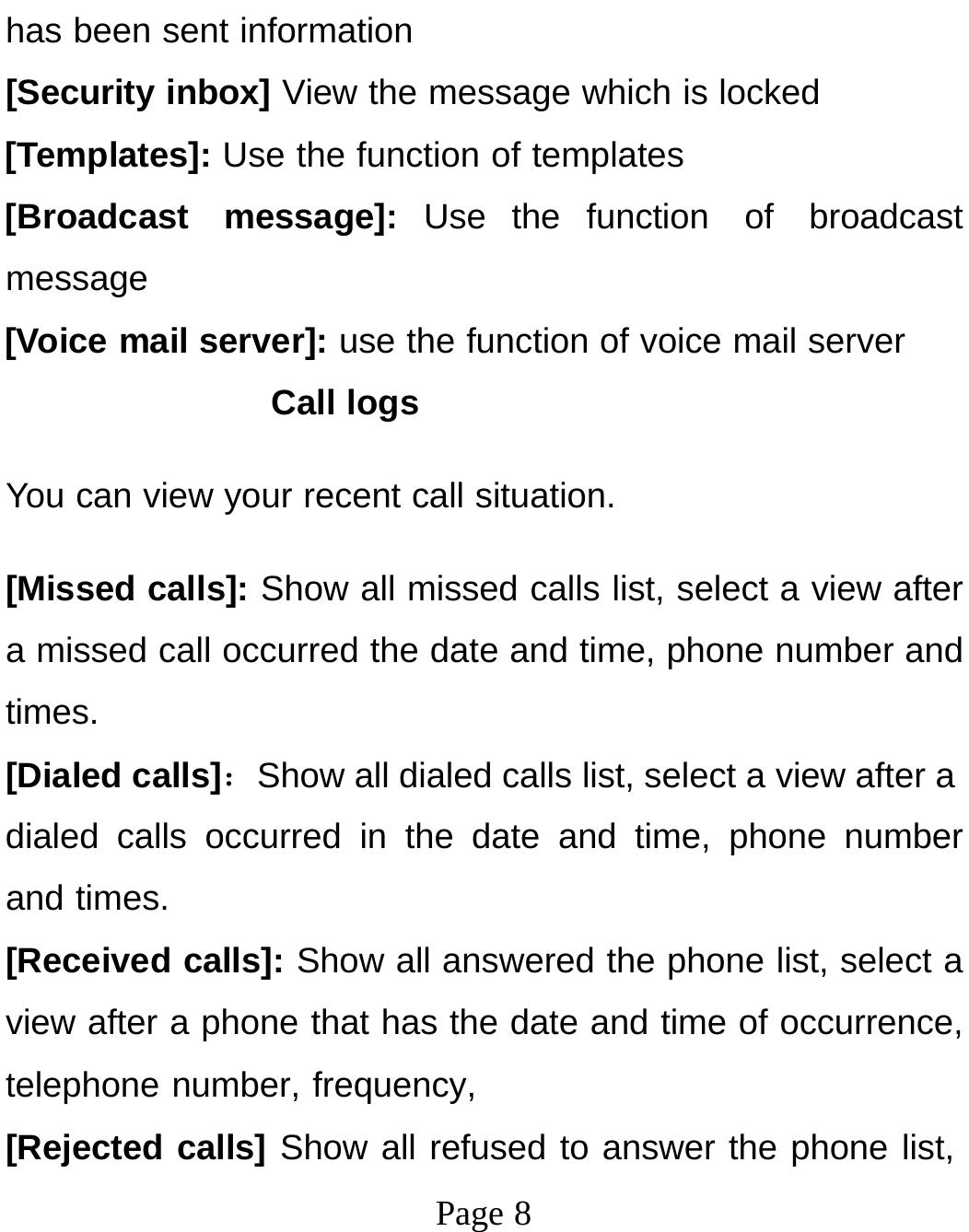 Page 8has been sent information [Security inbox] View the message which is locked [Templates]: Use the function of templates [Broadcast message]: Use the function of broadcast message [Voice mail server]: use the function of voice mail server Call logs You can view your recent call situation. [Missed calls]: Show all missed calls list, select a view after a missed call occurred the date and time, phone number and times. [Dialed calls]：Show all dialed calls list, select a view after a dialed calls occurred in the date and time, phone number and times. [Received calls]: Show all answered the phone list, select a view after a phone that has the date and time of occurrence, telephone number, frequency, [Rejected calls] Show all refused to answer the phone list, 